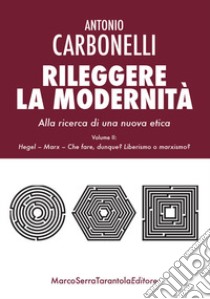 Rileggere la modernità. Alla ricerca di una nuova etica. Vol. 2: Hegel, Marx. Che fare, dunque? Liberismo o marxismo? libro di Carbonelli Antonio