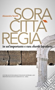 Sora. Città regia in un'importante e rara charta lapidaria libro di Tanzilli Alessandra