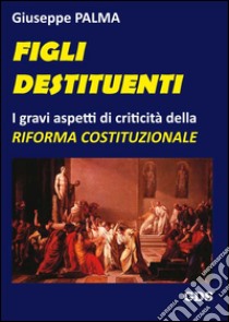 Figli destituenti. Gravi aspetti di criticità della Riforma costituzionale libro di Palma Giuseppe