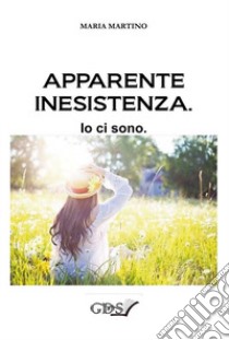 Apparente inesistenza. Io ci sono libro di Martino Maria