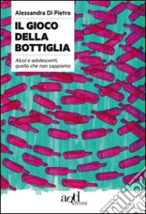 Il gioco della bottiglia. Alcol e adolescenti, quello che non sappiamo libro di Di Pietro Alessandra