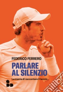 Parlare al silenzio. La mania di raccontare il tennis libro di Ferrero Federico