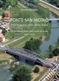 Ponte San Nicolò. Storie di uomini, terre, chiese e mulini nel centenario della costruzione del ponte 1913 - 2013 libro di Borgato Daniela