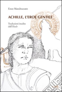 Achille, l'eroe gentile. Traduzioni inedite dall'Illiade libro di Mandruzzato Enzo