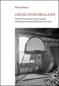 Con gli occhi della luce. Fonti di formazione, teoria e prassi nella poetica teatrale di Mariano Fortuny libro di Maino Marzia