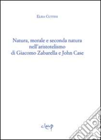 Natura, morale e seconda natura nell'aristotelismo di Giacomo Zabarella e John Case libro di Cuttini Elisa