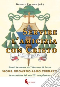 Servire l'amicizia con Cristo. Studi in onore del Vescovo di Ivrea mons. Edoardo Aldo Cerrato in occasione del suo 70° compleanno libro di Premoli D. (cur.)