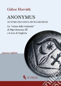 Anonymus autore dei Gesta Hungarorum. La «visione della cristianità» di Papa Innocenzo III e le terre di Ungheria libro di Horváth Gábor