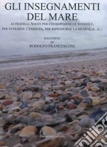 Gli insegnamenti del mare. Ai fratelli Amati per conservarne le vongole, per estrarne l'energia, per riprodurne la musica, e... libro di Francesconi Rodolfo