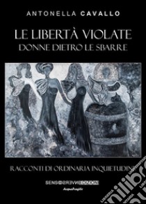 Le libertà violate. Donne dietro le sbarre. Racconti di ordinaria inquietudine libro di Cavallo Antonella