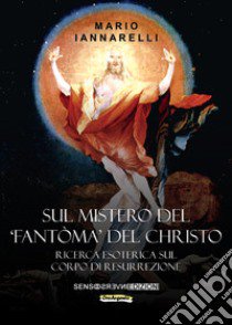 Sul mistero del «fantòma» del Christo. Ricerca esoterica sul Corpo di Resurrezione libro di Iannarelli Mario