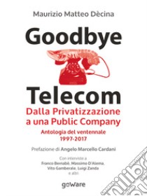 Goodbye Telecom. Dalla Privatizzazione a una Public Company. Antologia del ventennale 1997-2017 libro di Dècina Maurizio Matteo