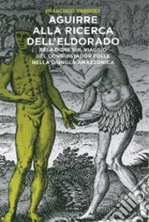 Aguirre alla ricerca dell'Eldorado. Relazione sul viaggio del conquistador folle nella giungla amazzonica libro di Vásquez Francisco