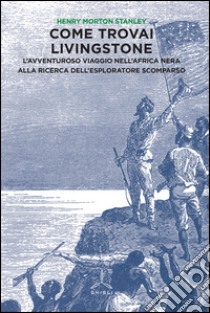 Come trovai Livingstone. L'avventuroso viaggio nell'Africa nera alla ricerca dell'esploratore scomparso libro di Stanley Henry Morton