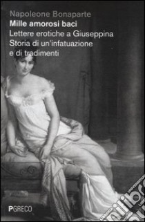 Mille amorosi baci. Lettere erotiche a Giuseppina. Storia di un'infatuazione e di tradimenti libro di Bonaparte Napoleone