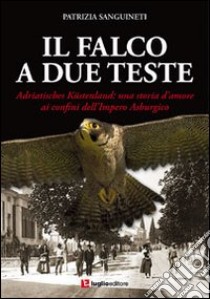 Il falco a due teste. Adriatisches Küstenland. Una storia d'amore ai confini dell'impero Asburgico libro di Sanguineti Patrizia