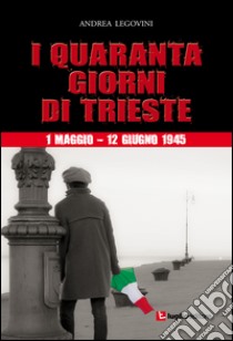 I quaranta giorni di Trieste. 1 maggio-12 giugno 1945. La storiografia tra ideologia e critica libro di Legovini Andrea
