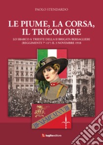 Le piume, la corsa, il tricolore. Lo sbarco a Trieste della II Brigata Bersaglieri (Reggimenti 7°-11°) il 3 novembre 1918 libro di Stendardo Paolo