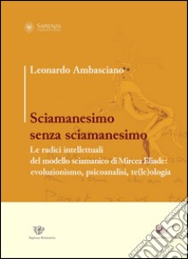 Sciamanesimo senza sciamanesimo. Le radici intellettuali del modello sciamanico di Mircea Eliade. Evoluzionismo, psicanalisi, te(le)ologia libro di Ambasciano Leonardo