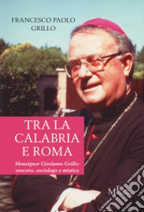 Tra la Calabria e Roma. Monsignor Girolamo Grillo: vescovo, sociologo e mistico libro di Grillo Francesco Paolo