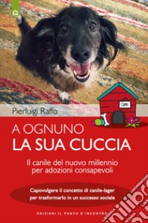 A ognuno la sua cuccia. Il canile del nuovo millennio per adozioni consapevoli. Capovolgere il concetto di canile-lager per trasformarlo in un successo sociale. Nuova ediz. libro di Raffo Pierluigi