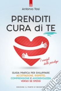 Prenditi cura di te. Guida pratica per sviluppare accettazione, rispetto, comprensione e amorevolezza verso se stessi. I consigli dello psicologo libro di Tosi Antonio