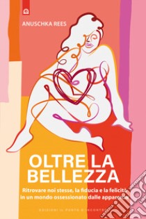 Oltre la bellezza. Ritrovare noi stesse, la fiducia e la felicità in un mondo ossessionato dalle apparenze libro di Rees Anuschka