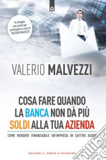 Cosa fare quando la banca non dà più i soldi alla tua azienda. Come rendere finanziabile un'azienda in cattive acque libro di Malvezzi Valerio