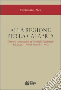 Alla regione per la Calabria. Discorsi pronunciati in Consiglio Regionale dal giugno 1990 al dicembre 1992 libro di Aloi Fortunato