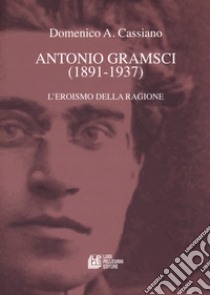 Antonio Gramsci (1891-1937). L'eroismo della ragione libro di Cassiano Domenico