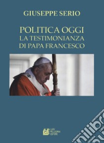 La politica oggi. La testimonianza di Papa Francesco libro di Serio Giuseppe