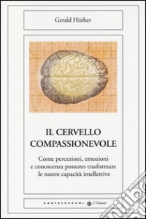 Il cervello compassionevole. Come percezioni, emozioni e conoscenza possono trasformare le nostre capacità intellettive libro di Huther Gerald