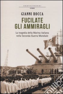 Fucilate gli ammiragli. La tragedia della marina italiana nella seconda guerra mondiale libro di Rocca Gianni