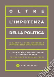 Oltre l'impotenza della politica. Il partito, i corpi intermedi e l'isocrazia della cittadinanza attiva libro di Ardeni P. G. (cur.); Bonaga S. (cur.)