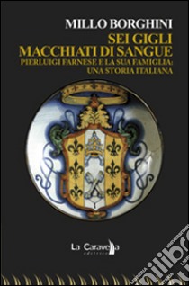 Sei gigli macchiati di sangue. Pierluigi Farnese e la sua famiglia. Una storia italiana libro di Borghini Millo