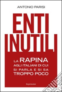 Enti inutili. La rapina agli italiani di cui si parla e si sa troppo poco libro di Parisi Antonio