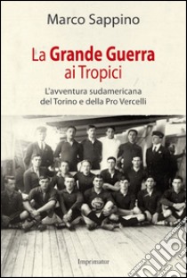 La grande guerra ai Tropici. L'avventura sudamericana del Torino e della Pro Vercelli libro di Sappino Marco