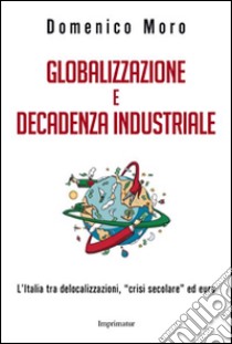 Globalizzazione e decadenza industriale. L'Italia tra delocalizzazioni, «crisi secolare» ed euro libro di Moro Domenico