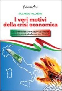 I veri motivi della crisi economica. Evasione fiscale e attività illecite: possibile un'araba fenice per l'Italia? libro di Palladini Riccardo