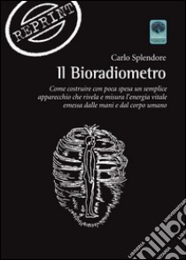 Il bioradiometro. Come costruire con poca spesa un semplice apparecchio che rivela e misura l'energia vitale emessa dalle mani e dal corpo umano libro di Splendore Carlo