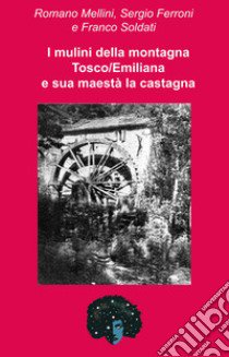 I mulini della montagna Tosco/Emiliana e sua maestà la castagna. Una storia che corre lungo la valle del Reno libro di Mellini Romano; Ferroni Sergio; Soldati Franco