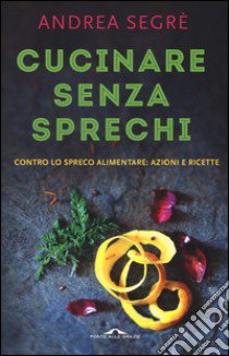 Cucinare senza sprechi. Contro lo spreco alimentare: azioni e ricette libro di Segrè Andrea