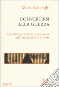 Convertirsi alla guerra. Liquidazioni, mobilitazioni e abiure nell'Italia tra il 1914 e il 1918 libro di Isnenghi Mario