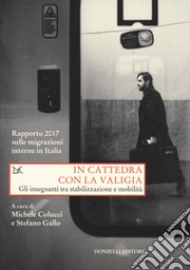 In cattedra con la valigia. Gli insegnanti tra stabilizzazione e mobilità. Rapporto 2017 sulle migrazioni interne in Italia libro di Colucci M. (cur.); Gallo S. (cur.)