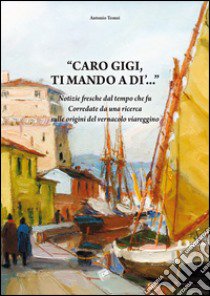 Caro Gigi ti mando a di'... Notizie fresche dal tempo che fu. Corredate da una ricerca sulle origini del vernacolo viareggino libro di Tomei Antonio