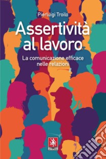 Assertività al lavoro. La comunicazione efficace nelle relazioni libro di Troilo Pierluigi