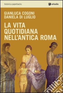 La vita quotidiana nell'antica Roma libro di Cogoni Gianluca; Di Luglio Daniela