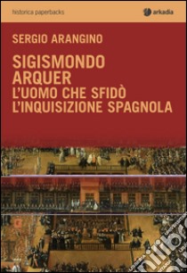 Sigismondo Arquer. L'uomo che sfidò l'Inquisizione spagnola libro di Arangino Sergio