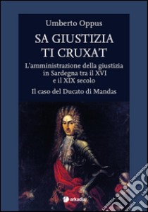 Sa giustizia ti cruxat. L'amministrazione della giustizia in Sardegna tra il XVI e il XIX Secolo. Il caso del Ducato di Mandas libro di Oppus Umberto