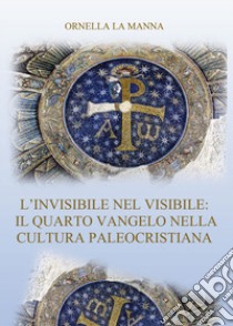 L'invisibile nel visibile: il quarto vangelo nella cultura paleocristiana libro di La Manna Ornella